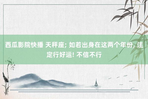 西瓜影院快播 天秤座; 如若出身在这两个年份, 注定行好运! 不信不行