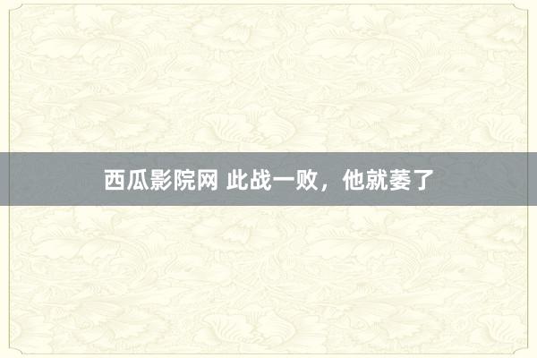 西瓜影院网 此战一败，他就萎了