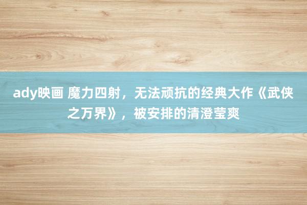 ady映画 魔力四射，无法顽抗的经典大作《武侠之万界》，被安排的清澄莹爽