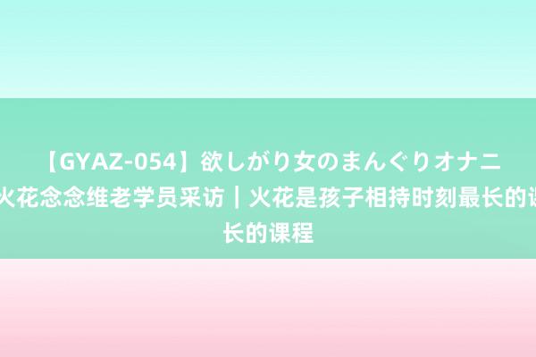【GYAZ-054】欲しがり女のまんぐりオナニー 火花念念维老学员采访｜火花是孩子相持时刻最长的课程