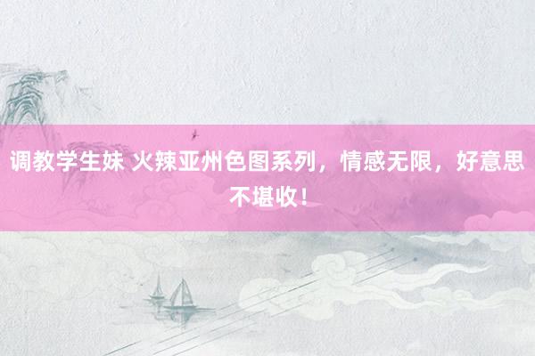 调教学生妹 火辣亚州色图系列，情感无限，好意思不堪收！