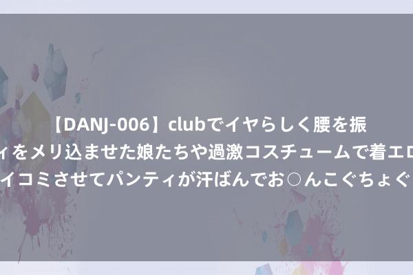 【DANJ-006】clubでイヤらしく腰を振る乱痴気ダンス！パンティをメリ込ませた娘たちや過激コスチュームで着エロやマン土手くっきりクイコミさせてパンティが汗ばんでお○んこぐちょぐちょで勃起しまくりです。 仰望U9将在8月下旬开启委派：四电机系统，马力1306匹，售价168万