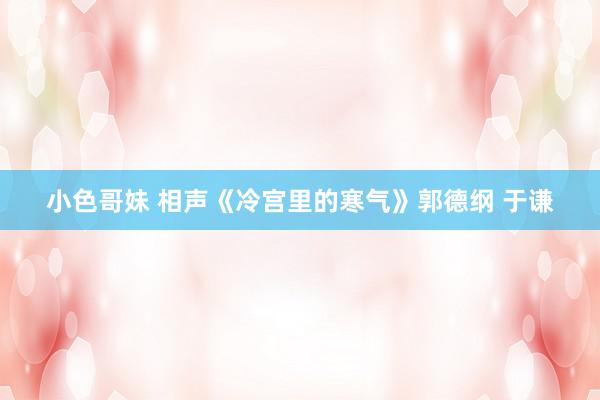 小色哥妹 相声《冷宫里的寒气》郭德纲 于谦