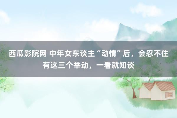 西瓜影院网 中年女东谈主“动情”后，会忍不住有这三个举动，一看就知谈
