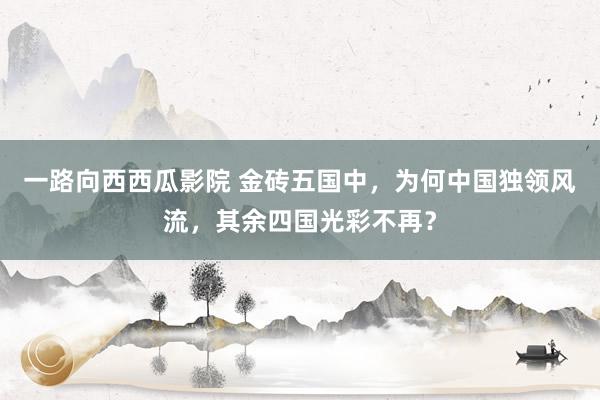一路向西西瓜影院 金砖五国中，为何中国独领风流，其余四国光彩不再？