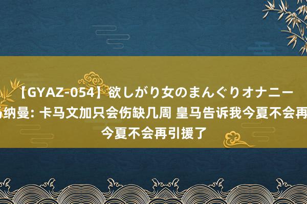 【GYAZ-054】欲しがり女のまんぐりオナニー 麦克马纳曼: 卡马文加只会伤缺几周 皇马告诉我今夏不会再引援了