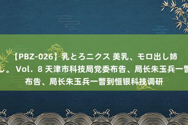 【PBZ-026】乳とろニクス 美乳、モロ出し姉ちゃん揉みたおし。 Vol．8 天津市科技局党委布告、局长朱玉兵一瞥到恒银科技调研