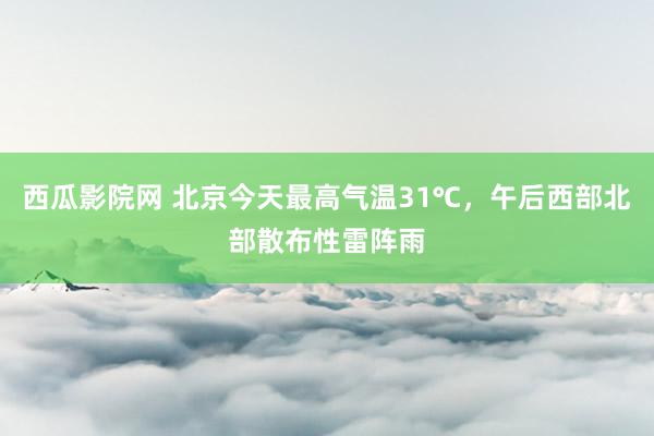 西瓜影院网 北京今天最高气温31℃，午后西部北部散布性雷阵雨