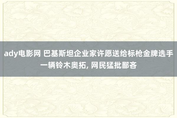 ady电影网 巴基斯坦企业家许愿送给标枪金牌选手一辆铃木奥拓, 网民猛批鄙吝