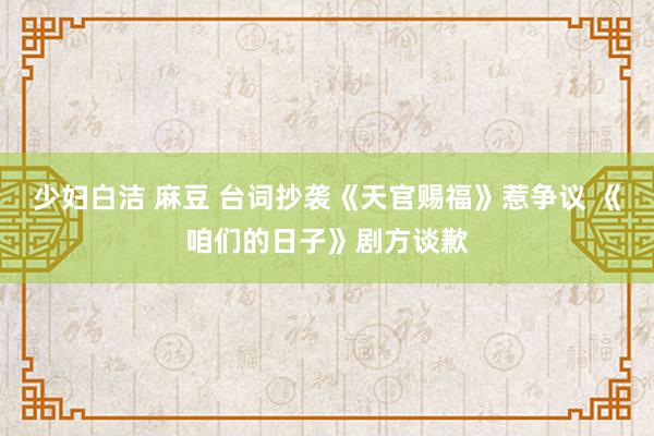 少妇白洁 麻豆 台词抄袭《天官赐福》惹争议 《咱们的日子》剧方谈歉