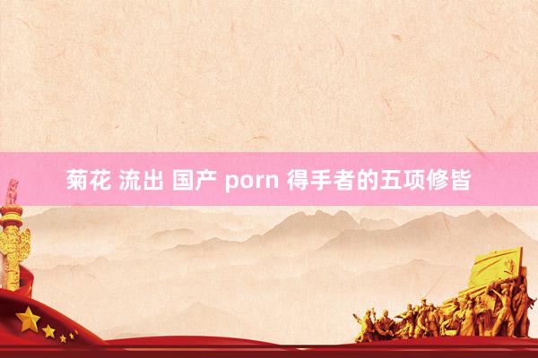 菊花 流出 国产 porn 得手者的五项修皆