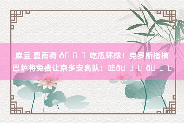 麻豆 夏雨荷 🍉吃瓜环球！克罗斯指摘巴萨将免费让京多安离队：哇🙈🙈