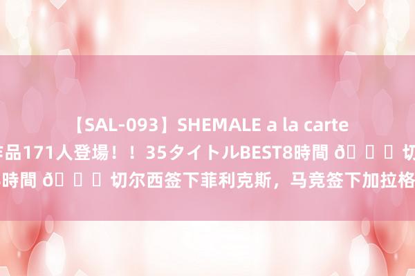 【SAL-093】SHEMALE a la carteの歴史 2008～2011 国内作品171人登場！！35タイトルBEST8時間 👀切尔西签下菲利克斯，马竞签下加拉格尔，你更看好谁？