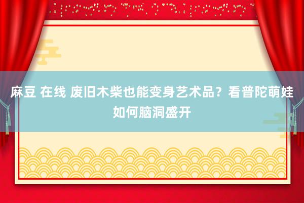 麻豆 在线 废旧木柴也能变身艺术品？看普陀萌娃如何脑洞盛开