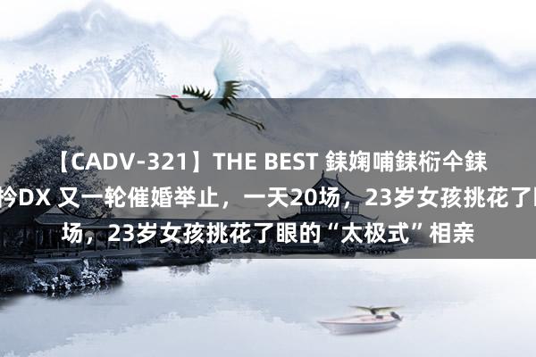 【CADV-321】THE BEST 銇婅哺銇椼仐銇俱仚銆?50浜?鏅傞枔DX 又一轮催婚举止，一天20场，23岁女孩挑花了眼的“太极式”相亲