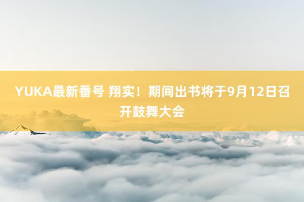 YUKA最新番号 翔实！期间出书将于9月12日召开鼓舞大会