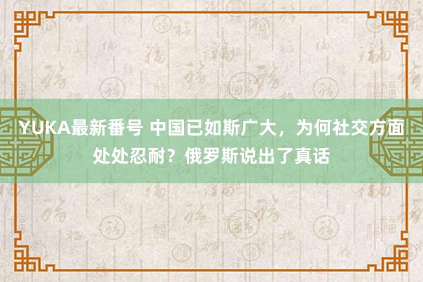 YUKA最新番号 中国已如斯广大，为何社交方面处处忍耐？俄罗斯说出了真话