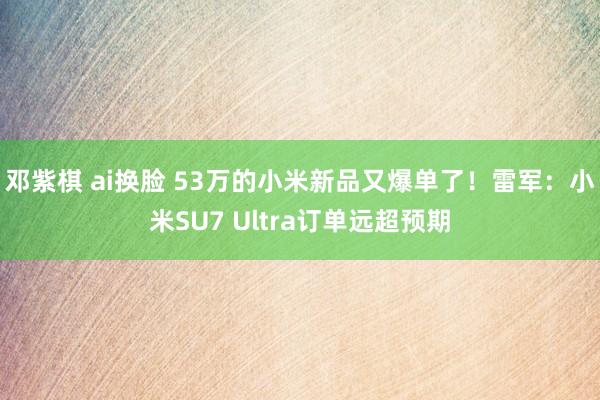 邓紫棋 ai换脸 53万的小米新品又爆单了！雷军：小米SU7 Ultra订单远超预期