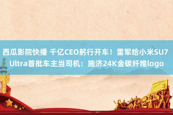 西瓜影院快播 千亿CEO躬行开车！雷军给小米SU7 Ultra首批车主当司机：施济24K金碳纤维logo