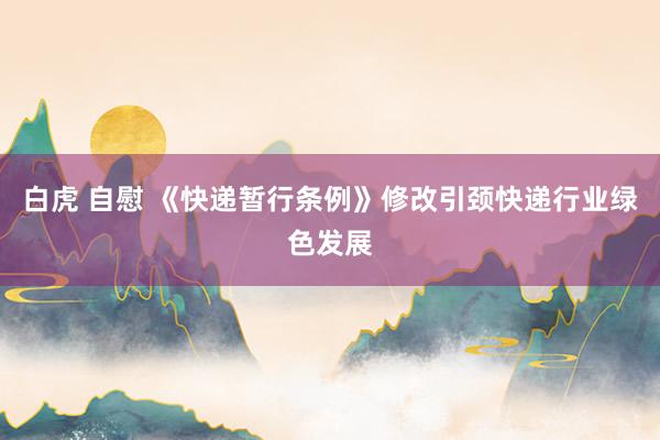 白虎 自慰 《快递暂行条例》修改引颈快递行业绿色发展