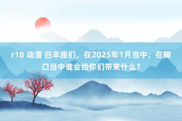 r18 动漫 白羊座们，在2025年1月当中，在糊口当中谁会给你们带来什么？