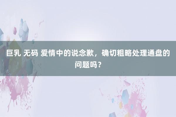 巨乳 无码 爱情中的说念歉，确切粗略处理通盘的问题吗？