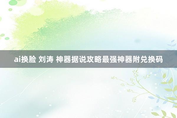 ai换脸 刘涛 神器据说攻略最强神器附兑换码
