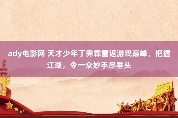 ady电影网 天才少年丁霁霖重返游戏巅峰，把握江湖，令一众妙手尽垂头