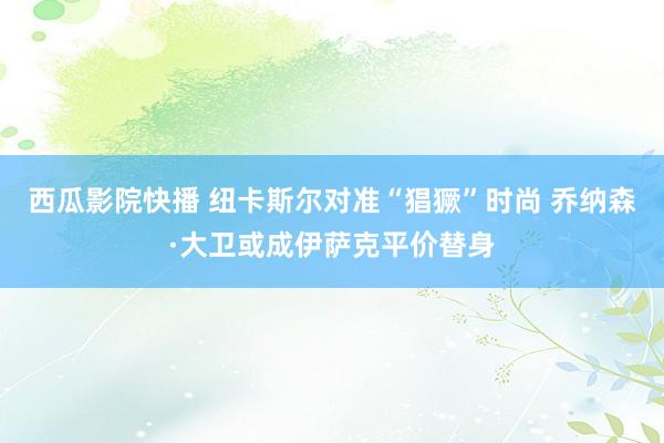 西瓜影院快播 纽卡斯尔对准“猖獗”时尚 乔纳森·大卫或成伊萨克平价替身