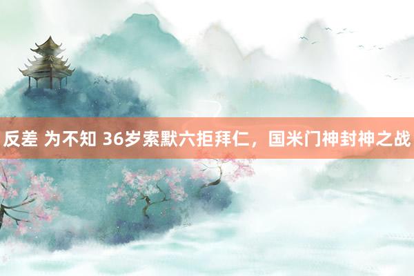 反差 为不知 36岁索默六拒拜仁，国米门神封神之战