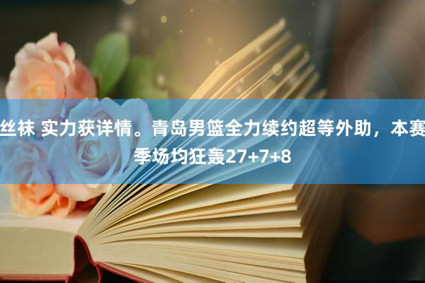 丝袜 实力获详情。青岛男篮全力续约超等外助，本赛季场均狂轰27+7+8