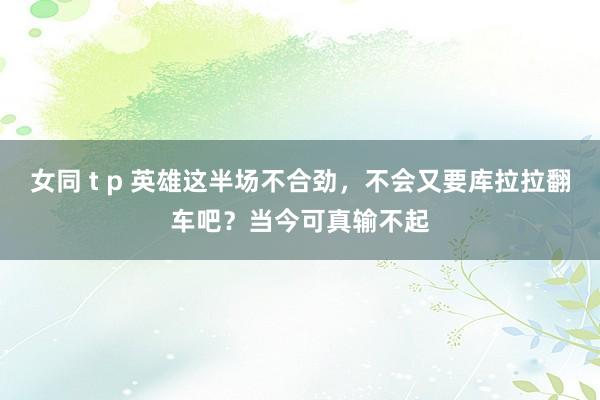女同 t p 英雄这半场不合劲，不会又要库拉拉翻车吧？当今可真输不起