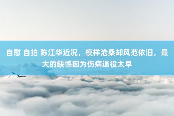 自慰 自拍 陈江华近况，模样沧桑却风范依旧，最大的缺憾因为伤病退役太早