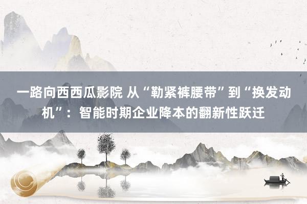 一路向西西瓜影院 从“勒紧裤腰带”到“换发动机”：智能时期企业降本的翻新性跃迁