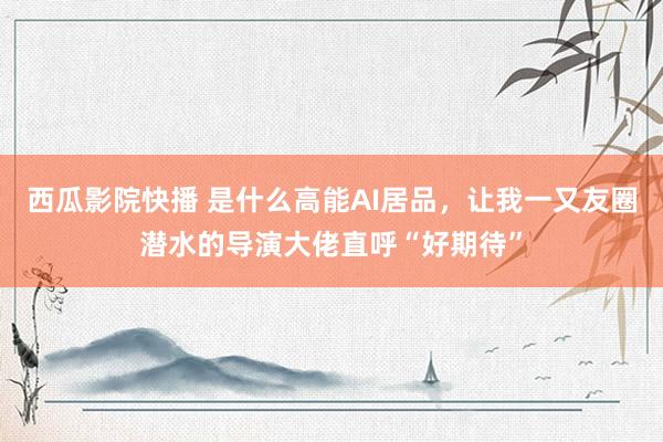 西瓜影院快播 是什么高能AI居品，让我一又友圈潜水的导演大佬直呼“好期待”
