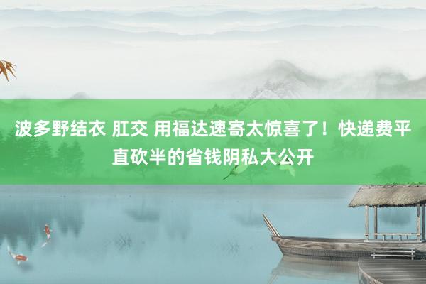 波多野结衣 肛交 用福达速寄太惊喜了！快递费平直砍半的省钱阴私大公开