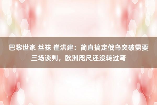 巴黎世家 丝袜 崔洪建：简直搞定俄乌突破需要三场谈判，欧洲咫尺还没转过弯