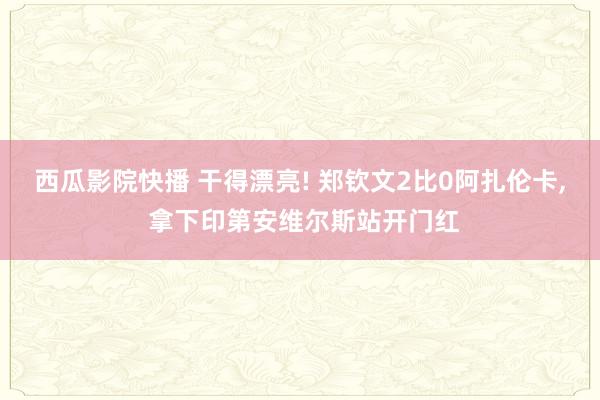 西瓜影院快播 干得漂亮! 郑钦文2比0阿扎伦卡, 拿下印第安维尔斯站开门红