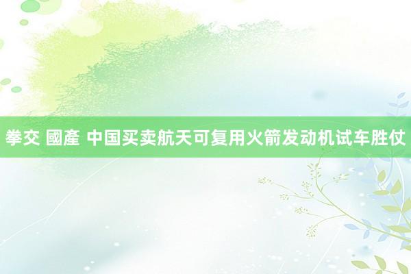 拳交 國產 中国买卖航天可复用火箭发动机试车胜仗