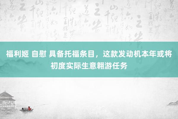 福利姬 自慰 具备托福条目，这款发动机本年或将初度实际生意翱游任务