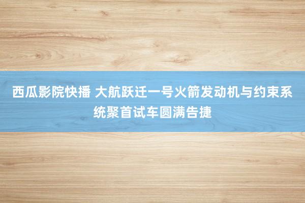 西瓜影院快播 大航跃迁一号火箭发动机与约束系统聚首试车圆满告捷