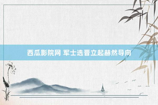 西瓜影院网 军士选晋立起赫然导向
