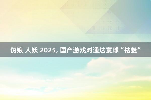 伪娘 人妖 2025, 国产游戏对通达寰球“祛魅”