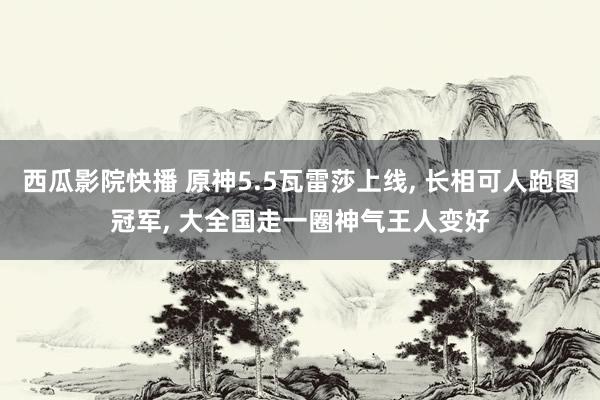 西瓜影院快播 原神5.5瓦雷莎上线, 长相可人跑图冠军, 大全国走一圈神气王人变好