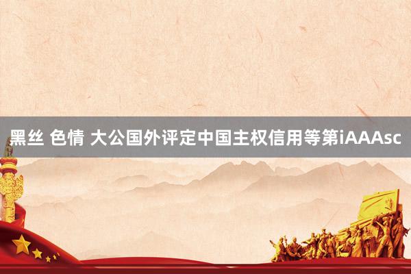 黑丝 色情 大公国外评定中国主权信用等第iAAAsc
