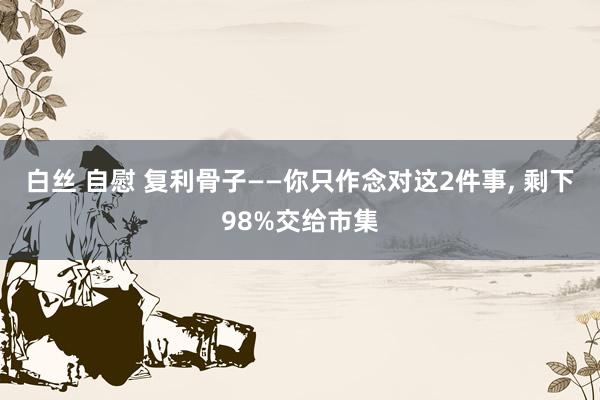 白丝 自慰 复利骨子——你只作念对这2件事, 剩下98%交给市集