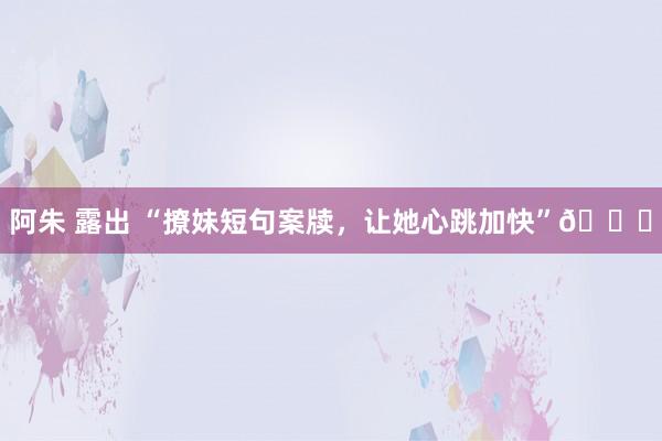 阿朱 露出 “撩妹短句案牍，让她心跳加快”👍