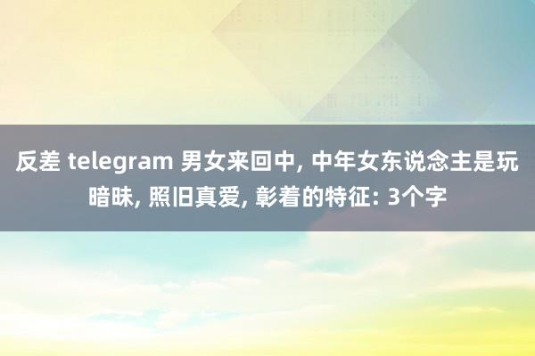 反差 telegram 男女来回中, 中年女东说念主是玩暗昧, 照旧真爱, 彰着的特征: 3个字