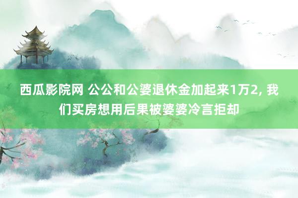 西瓜影院网 公公和公婆退休金加起来1万2, 我们买房想用后果被婆婆冷言拒却