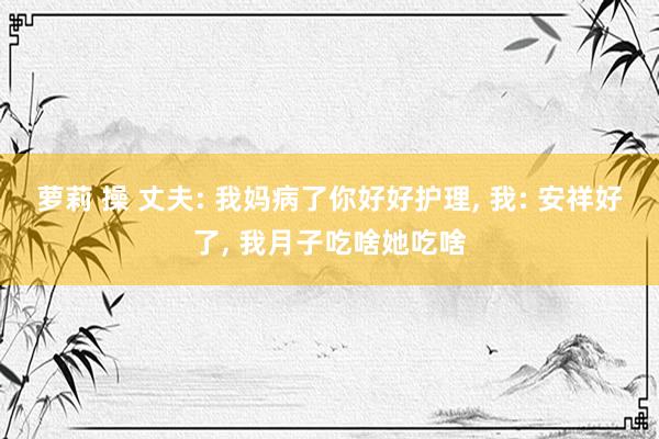 萝莉 操 丈夫: 我妈病了你好好护理, 我: 安祥好了, 我月子吃啥她吃啥